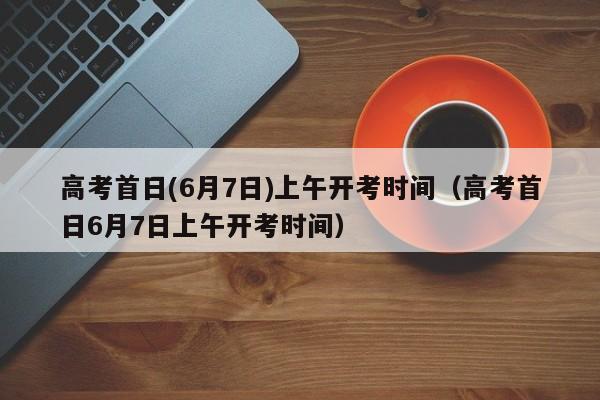 高考首日(6月7日)上午开考时间（高考首日6月7日上午开考时间）