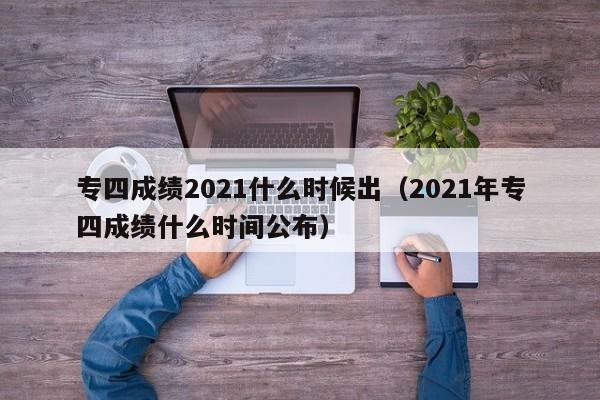 专四成绩2021什么时候出（2021年专四成绩什么时间公布）