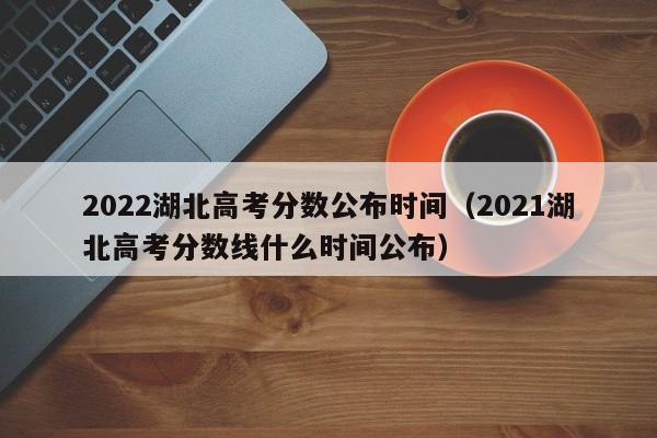 2022湖北高考分数公布时间（2021湖北高考分数线什么时间公布）