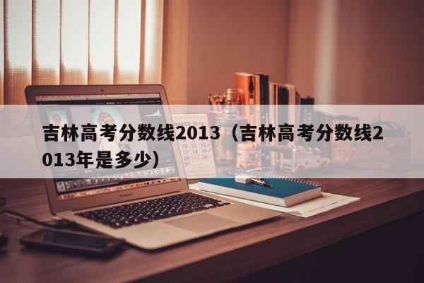 吉林高考分数线2013（吉林高考分数线2013年是多少）