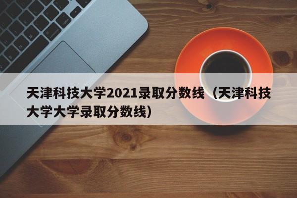 天津科技大学2021录取分数线（天津科技大学大学录取分数线）