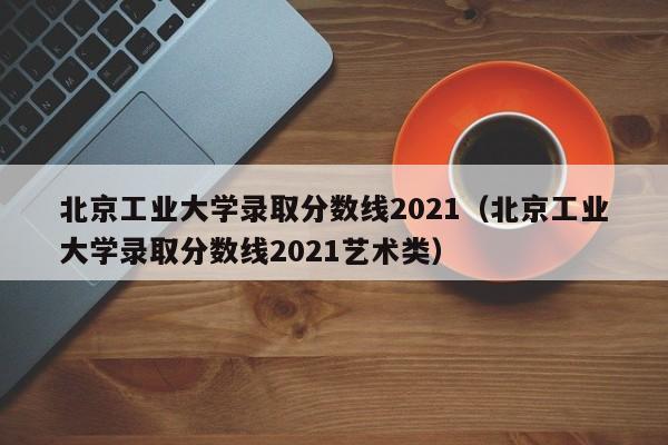 北京工业大学录取分数线2021（北京工业大学录取分数线2021艺术类）