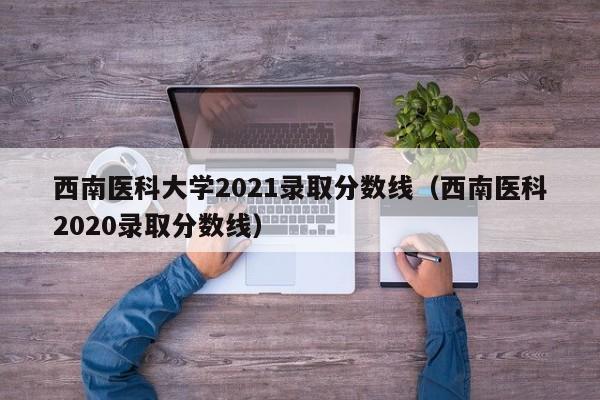 西南医科大学2021录取分数线（西南医科2020录取分数线）