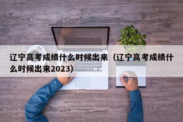 辽宁高考成绩什么时候出来（辽宁高考成绩什么时候出来2023）