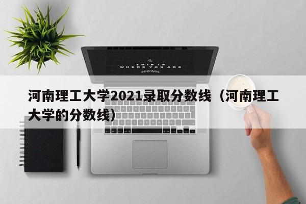 河南理工大学2021录取分数线（河南理工大学的分数线）