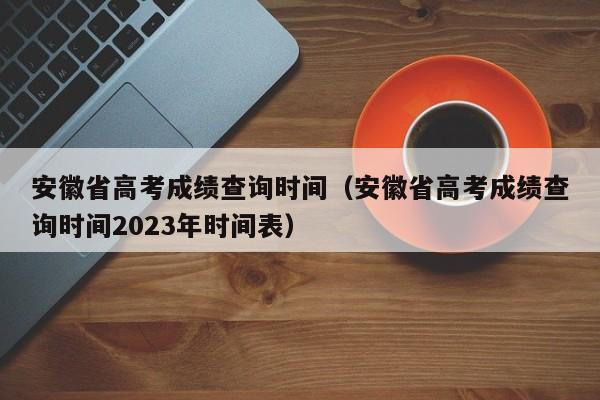 安徽省高考成绩查询时间（安徽省高考成绩查询时间2023年时间表）