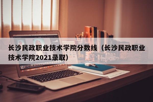 长沙民政职业技术学院分数线（长沙民政职业技术学院2021录取）