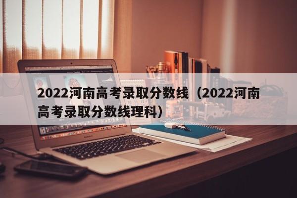 2022河南高考录取分数线（2022河南高考录取分数线理科）