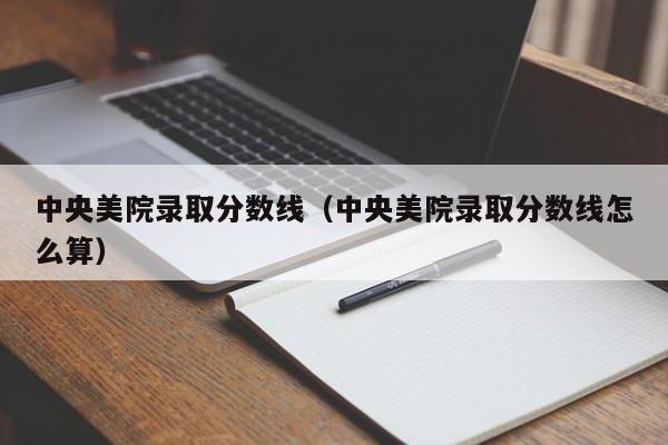 中央美院录取分数线（中央美院录取分数线怎么算）