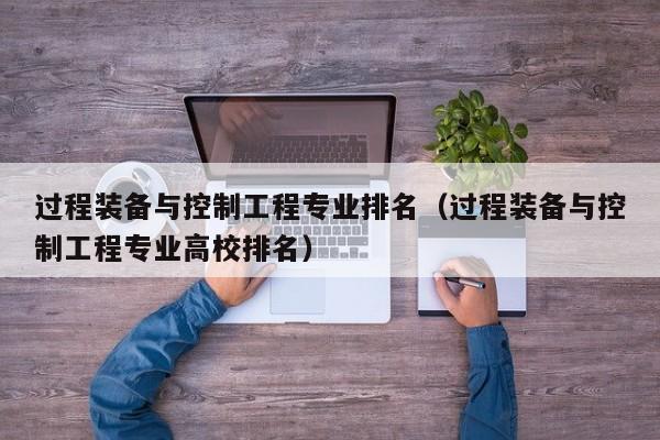 过程装备与控制工程专业排名（过程装备与控制工程专业高校排名）