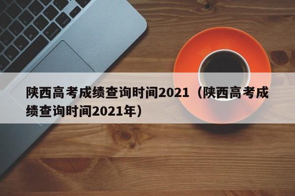 陕西高考成绩查询时间2021（陕西高考成绩查询时间2021年）