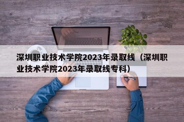 深圳职业技术学院2023年录取线（深圳职业技术学院2023年录取线专科）