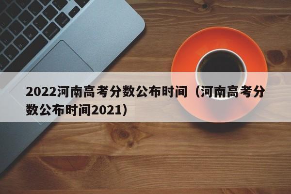 2022河南高考分数公布时间（河南高考分数公布时间2021）