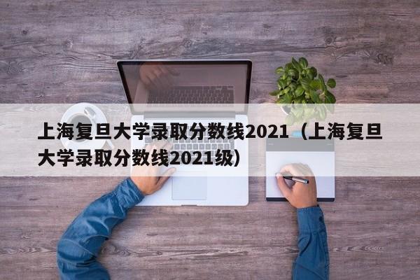 上海复旦大学录取分数线2021（上海复旦大学录取分数线2021级）