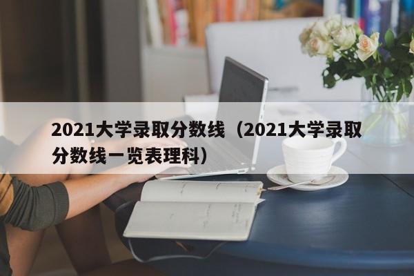 2021大学录取分数线（2021大学录取分数线一览表理科）