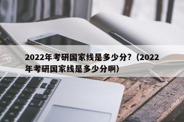 2022年考研国家线是多少分?（2022年考研国家线是多少分啊）