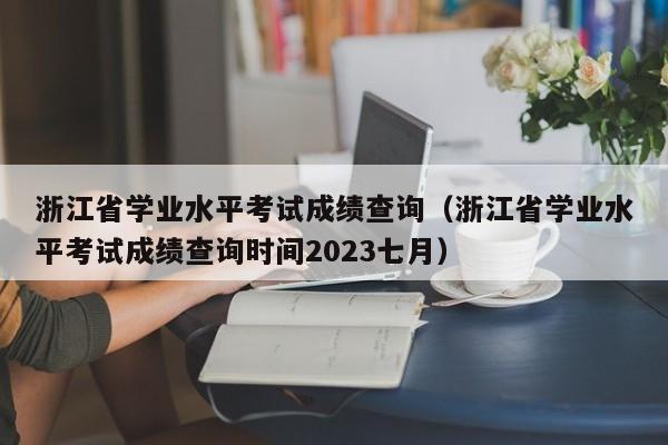 浙江省学业水平考试成绩查询（浙江省学业水平考试成绩查询时间2023七月）