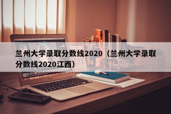 兰州大学录取分数线2020（兰州大学录取分数线2020江西）