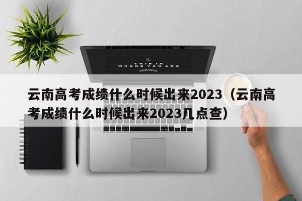 云南高考成绩什么时候出来2023（云南高考成绩什么时候出来2023几点查）