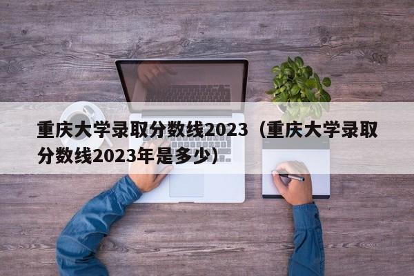 重庆大学录取分数线2023（重庆大学录取分数线2023年是多少）