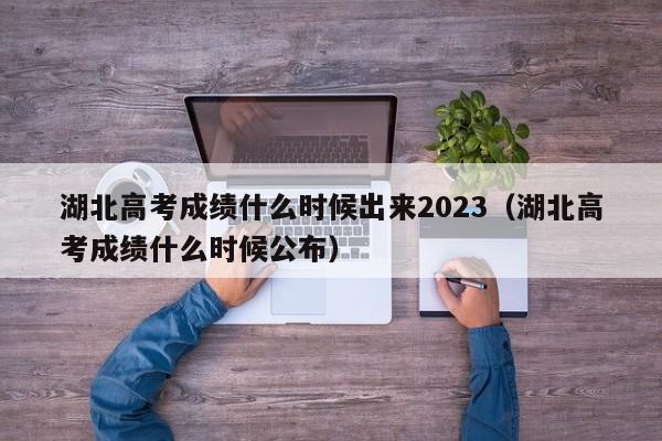 湖北高考成绩什么时候出来2023（湖北高考成绩什么时候公布）