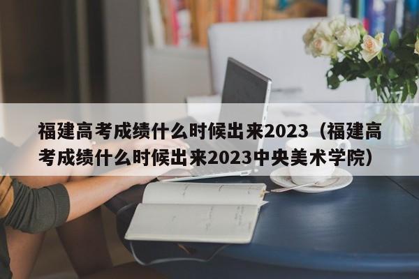 福建高考成绩什么时候出来2023（福建高考成绩什么时候出来2023中央美术学院）