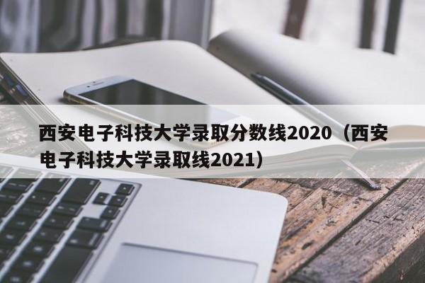 西安电子科技大学录取分数线2020（西安电子科技大学录取线2021）