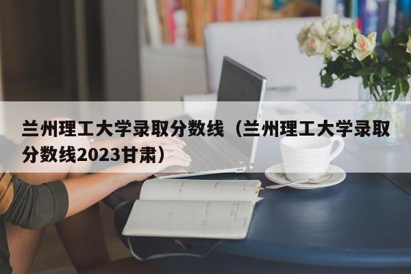 兰州理工大学录取分数线（兰州理工大学录取分数线2023甘肃）