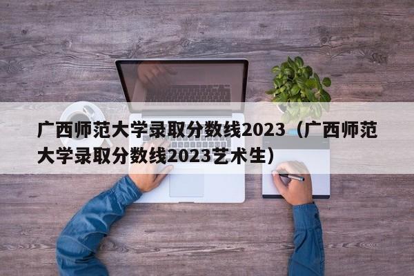 广西师范大学录取分数线2023（广西师范大学录取分数线2023艺术生）