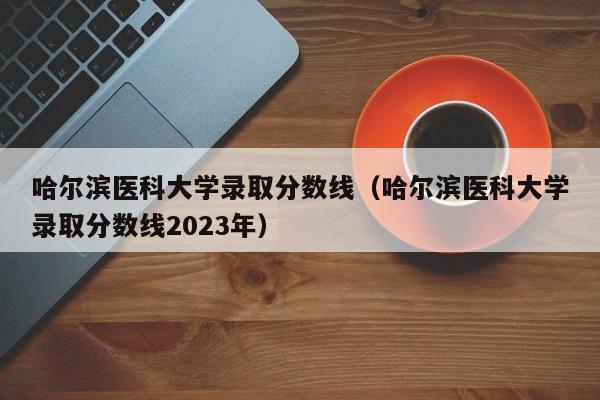 哈尔滨医科大学录取分数线（哈尔滨医科大学录取分数线2023年）