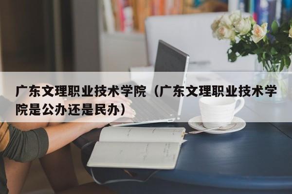 广东文理职业技术学院（广东文理职业技术学院是公办还是民办）