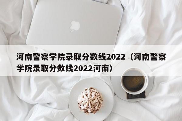 河南警察学院录取分数线2022（河南警察学院录取分数线2022河南）