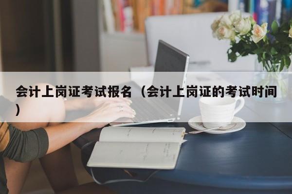 会计上岗证考试报名（会计上岗证的考试时间）