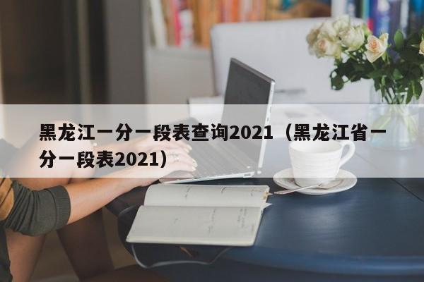 黑龙江一分一段表查询2021（黑龙江省一分一段表2021）