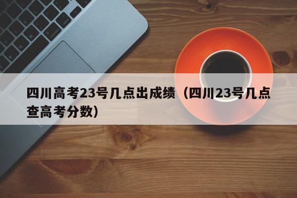 四川高考23号几点出成绩（四川23号几点查高考分数）