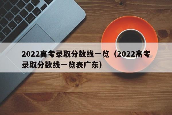 2022高考录取分数线一览（2022高考录取分数线一览表广东）