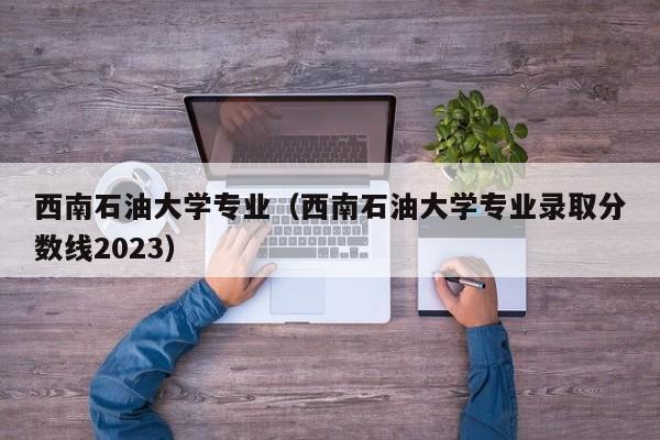 西南石油大学专业（西南石油大学专业录取分数线2023）