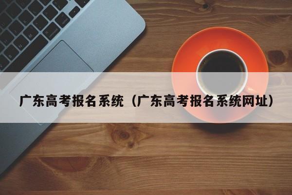 广东高考报名系统（广东高考报名系统网址）