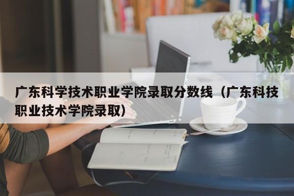 广东科学技术职业学院录取分数线（广东科技职业技术学院录取）