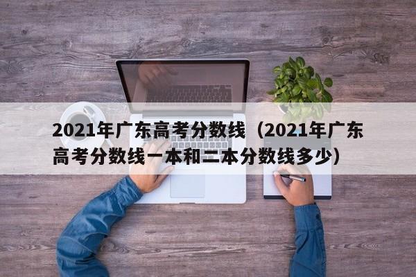 2021年广东高考分数线（2021年广东高考分数线一本和二本分数线多少）