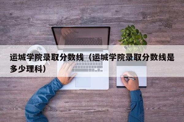 运城学院录取分数线（运城学院录取分数线是多少理科）