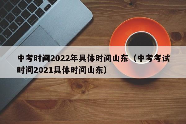 中考时间2022年具体时间山东（中考考试时间2021具体时间山东）