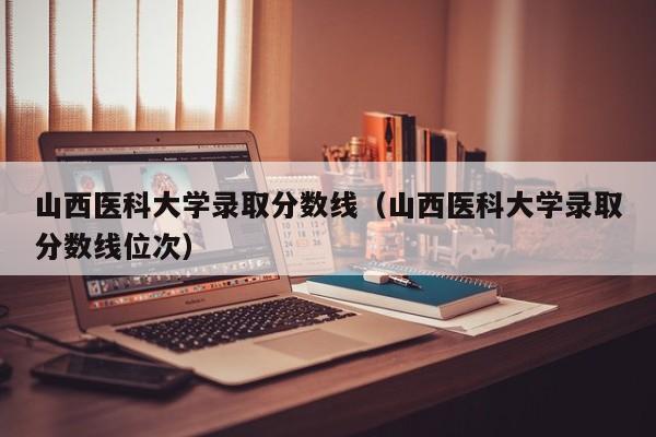 山西医科大学录取分数线（山西医科大学录取分数线位次）