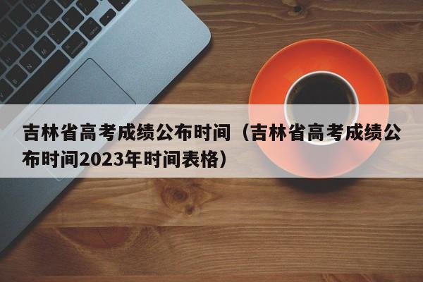 吉林省高考成绩公布时间（吉林省高考成绩公布时间2023年时间表格）