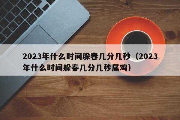 2023年什么时间躲春几分几秒（2023年什么时间躲春几分几秒属鸡）