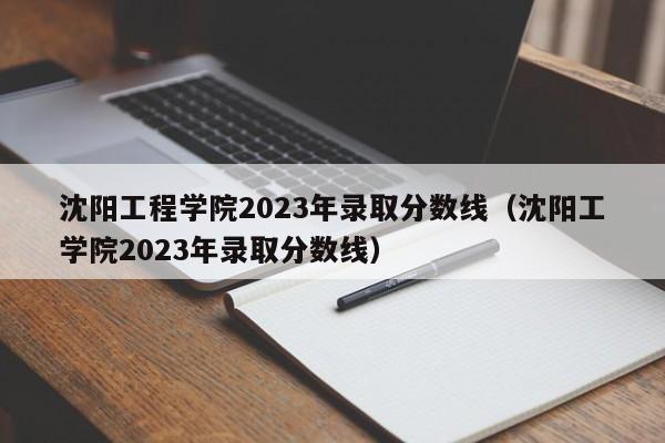 沈阳工程学院2023年录取分数线（沈阳工学院2023年录取分数线）