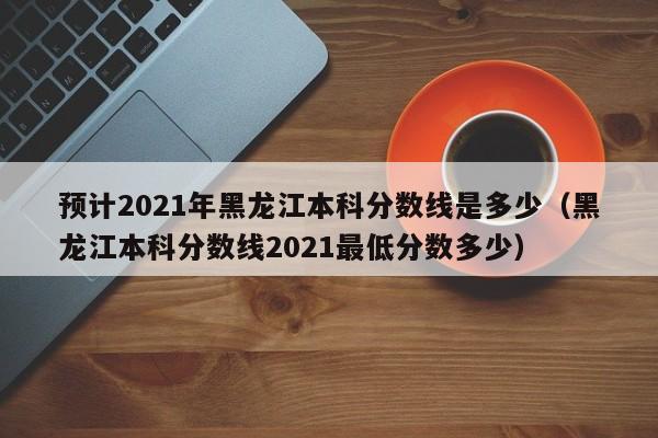 预计2021年黑龙江本科分数线是多少（黑龙江本科分数线2021最低分数多少）