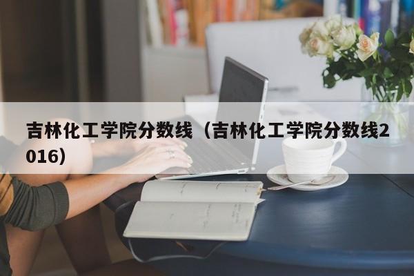 吉林化工学院分数线（吉林化工学院分数线2016）