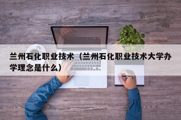 兰州石化职业技术（兰州石化职业技术大学办学理念是什么）