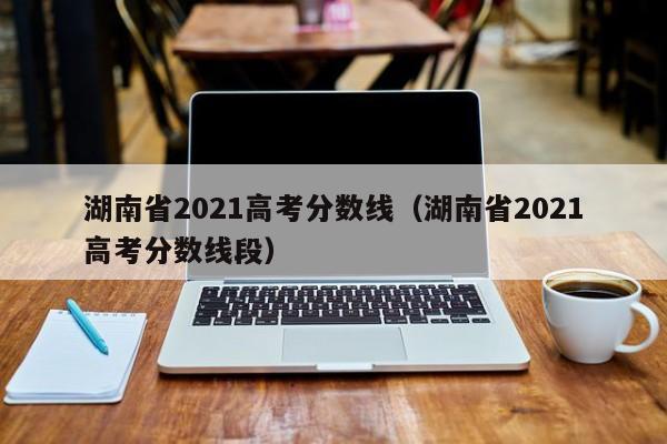 湖南省2021高考分数线（湖南省2021高考分数线段）